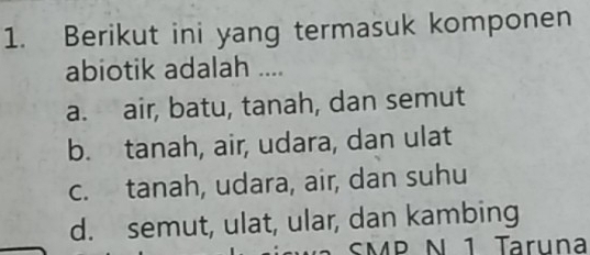 Berikut ini yang termasuk komponen
abiotik adalah ....
a. air, batu, tanah, dan semut
b. tanah, air, udara, dan ulat
c. tanah, udara, air, dan suhu
d. semut, ulat, ular, dan kambing
SMP N 1 Taruna