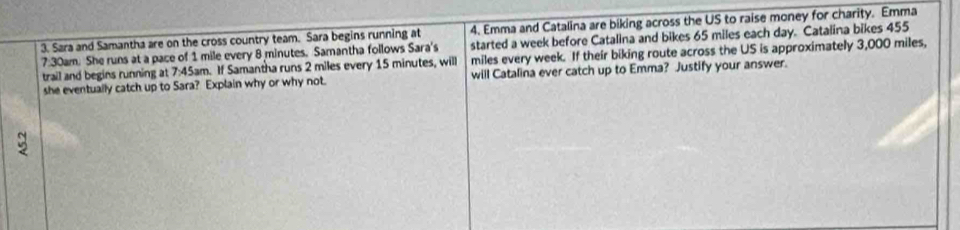 Sara and Samantha are on the cross country team. Sara begins running at 4. Emma and Catalina are biking across the US to raise money for charity. Emma 
started a week before Catalina and bikes 65 miles each day. Catalina bikes 455
7:30am. She runs at a pace of 1 mile every 8 minutes. Samantha follows Sara's miles every week. If their biking route across the US is approximately 3,000 miles, 
trail and begins running at 7:45am. If Samantha runs 2 miles every 15 minutes, will 
she eventually catch up to Sara? Explain why or why not. will Catalina ever catch up to Emma? Justify your answer.