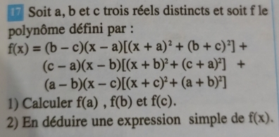 Soit a, b et c trois réels distincts et soit f le 
polynôme défini par :
f(x)=(b-c)(x-a)[(x+a)^2+(b+c)^2]+
(c-a)(x-b)[(x+b)^2+(c+a)^2]+
(a-b)(x-c)[(x+c)^2+(a+b)^2]
1) Calculer f(a), f(b) et f(c). 
2) En déduire une expression simple de f(x).