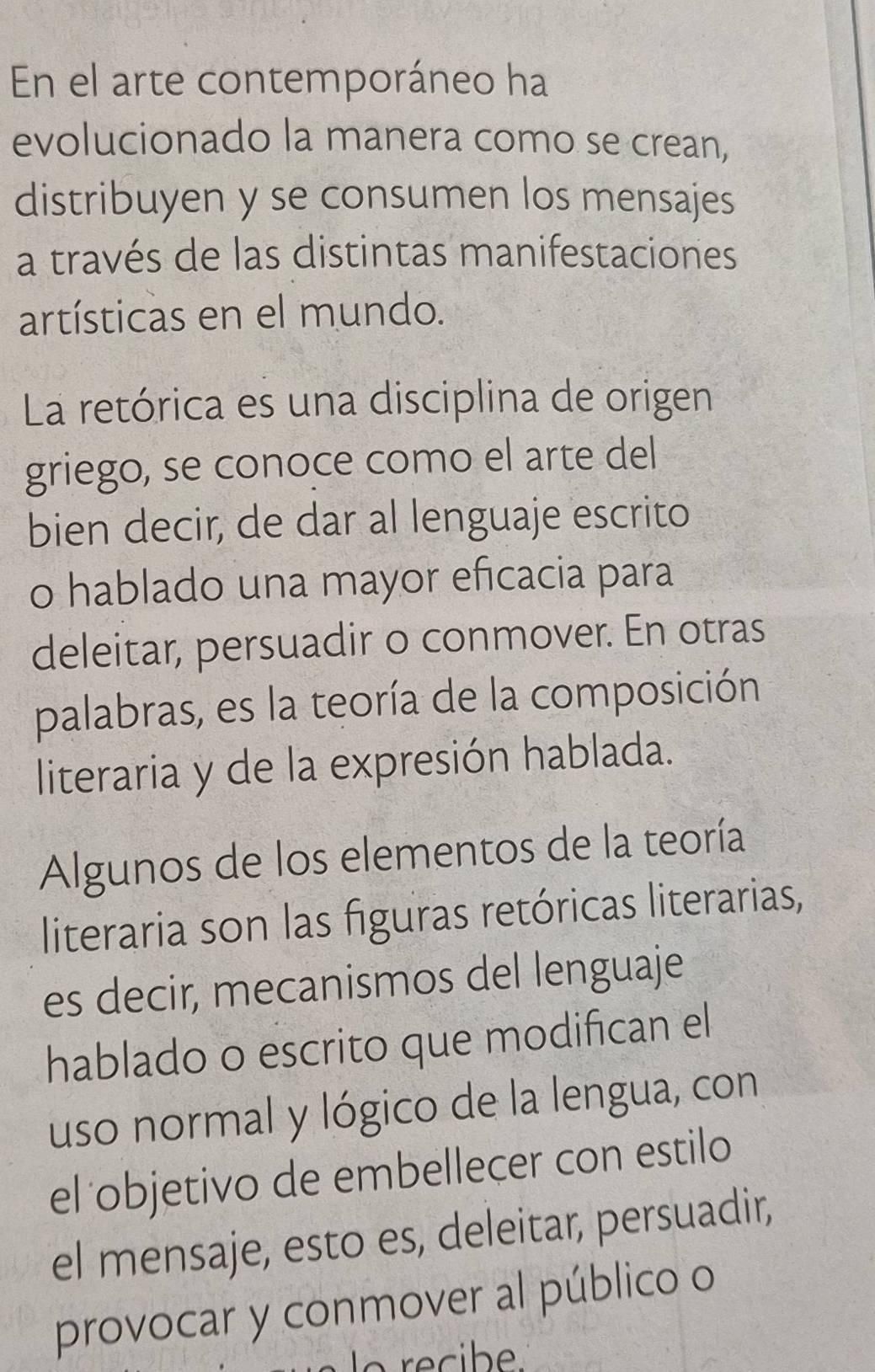 En el arte contemporáneo ha 
evolucionado la manera como se crean, 
distribuyen y se consumen los mensajes 
a través de las distintas manifestaciones 
artísticas en el mundo. 
La retórica es una disciplina de origen 
griego, se conoce como el arte del 
bien decir, de dar al lenguaje escrito 
o hablado una mayor eficacia para 
deleitar, persuadir o conmover. En otras 
palabras, es la teoría de la composición 
literaria y de la expresión hablada. 
Algunos de los elementos de la teoría 
literaria son las figuras retóricas literarias, 
es decir, mecanismos del lenguaje 
hablado o escrito que modifican el 
uso normal y lógico de la lengua, con 
el objetivo de embellecer con estilo 
el mensaje, esto es, deleitar, persuadir, 
provocar y conmover al público o