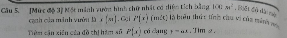 [Mức độ 3] Một mảnh vườn hình chữ nhật có diện tích bằng 100m^2. Biết độ dài một 
cạnh của mảnh vườn là x(m). Gọi P(x) (mét) là biểu thức tính chu vi của mảnh vước 
Tiệm cận xiên của đồ thị hàm số P(x) có dạng y=ax. Tìm a.