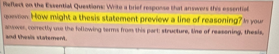 Reflect on the Essential Questions: Write a brief response that answers this essential 
question: How might a thesis statement preview a line of reasoning? In your 
answer, correctly use the following terms from this part: structure, line of reasoning, thesis, 
and thesis statement.