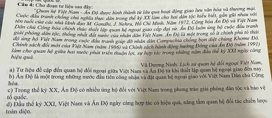 Cho đoạn tư liệu sau đây:
*Quan hệ Việt Nam - Ấn Độ được hình thành từ lâu qua hoạt động giao lưu văn hóa và thương mại
Cuộc đấu tranh chống chủ nghĩa thực dân trong thế kỷ XX làm cho hai dân tộc hiểu biết, gần gũi nhau với
tên tuổi của các nhà lãnh đạo M. Gandhi. J. Nehru, Hồ Chí Minh. Năm 1972, Cộng hòa Ấn Độ và Việt Nam
Dân chủ Cộng hòa chính thức thiết lập quan hệ ngoại giao cấp đại sứ. Ấn Độ luôn ủng hộ cuộc đấu tranh
giải phóng dân tộc, thống nhất đất nước của nhân dân Việt Nam. Ấn Độ là một trong số ít chính phủ tỏ thái
độ ủng hộ Việt Nam trong cuộc đấu tranh giúp đỡ nhân dân Campuchia chống bọn diệt chủng Khơme Đỏ.
Chính sách đổi mới của Việt Nam (năm 1986) và Chính sách hành động hướng Đông của Ấn Độ (năm 1991)
làm cho quan hệ giữa hai nước phát triển thuận lợi, sự hợp tác trong những năm đầu thế kỷ XXI ngày càng
hiệu quả.
Vũ Dương Ninh: Lịch sử quan hệ đối ngoại Việt Nam,
a) Tư liệu đề cập đến quan hệ đối ngoại giữa Việt Nam và Án Độ từ khi thiết lập quan hệ ngoại giao đến nay.
b) Ấn Độ là một trong những nước đầu tiên công nhận và đặt quan hệ ngoại giao với Việt Nam Dân chủ Cộng
hòa.
c) Trong thế kỷ XX, Ấn Độ có nhiều ủng hộ đối với Việt Nam trong phong trào giải phóng dân tộc và bảo vệ
tổ quốc.
d) Đầu thế kỷ XXI, Việt Nam và Ấn Độ ngày càng hợp tác có hiệu quả, nâng tầm quan hệ đối tác chiến lược
toàn diện.