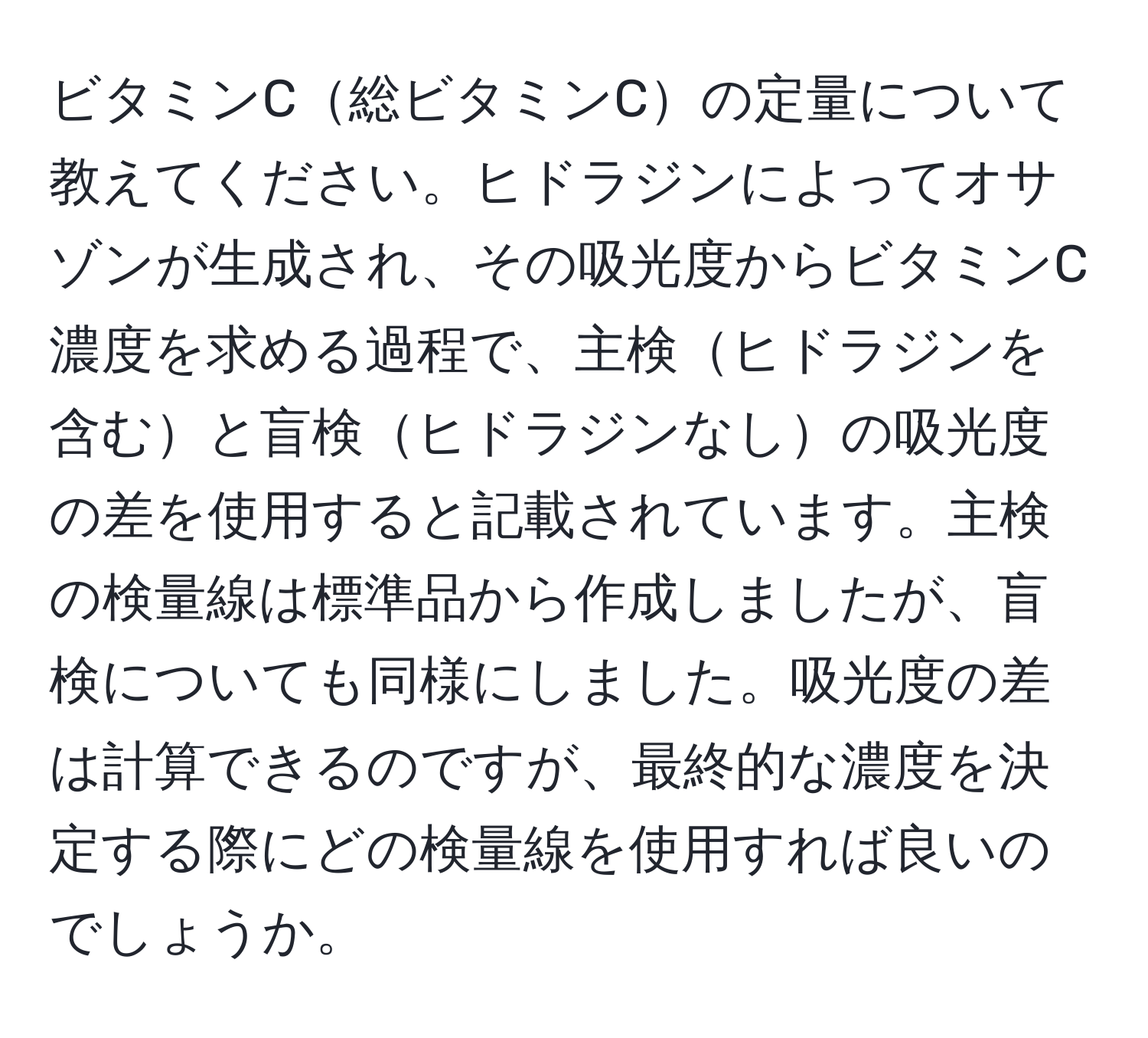 ビタミンC総ビタミンCの定量について教えてください。ヒドラジンによってオサゾンが生成され、その吸光度からビタミンC濃度を求める過程で、主検ヒドラジンを含むと盲検ヒドラジンなしの吸光度の差を使用すると記載されています。主検の検量線は標準品から作成しましたが、盲検についても同様にしました。吸光度の差は計算できるのですが、最終的な濃度を決定する際にどの検量線を使用すれば良いのでしょうか。