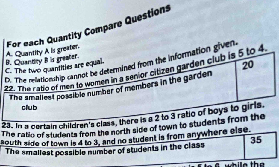 For each Quantity Compare Questions
A. Quantity A is greater.
B. Quantity B is greater.
20
D. The relationship cannot be determined from the information given
C. The two quantities are equal.
22. The ratio of men to women in a senior citizen garden club is 5 to 4.
The smallest possible number of members in the garden
club
23. In a certain children's class, there is a 2 to 3 ratio of boys to girls.
The ratio of students from the north side of town to students from the
south side of town is 4 to 3, and no student is from anywhere else.
35
The smallest possible number of students in the class
6 w h i e th