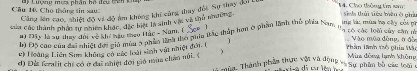 đ) Lượng mưa phân bố đều trên kháp 14. Cho thông tin sau: 
Câu 10. Cho thông tin sau: : sinh thái tiêu biểu ở phầ 
Càng lên cao, nhiệt độ và độ ẩm không khí càng thay đổi. Sự thay đõi có 
của các thành phần tự nhiên khác, đặc biệt là sinh vật và thổ nhường 
Ing lá; mùa hạ cây cối ph 
) 
a) Đây là sự thay đổi về khí hậu theo Bắc - Nam. ( 
b) Độ cao của đai nhiệt đới gió mùa ở phần lãnh thổ phía Bắc thấp hơn ở phần lãnh thổ phía Nam ''Eó các loài cây cận nh 
Phần lãnh thổ phía Bắc 
c) Hoàng Liên Sơn không có các loài sinh vật nhiệt đới. ( ) 
Vào mùa đông, ở đồi 
) Mùa đông lạnh không 
d) Đất feralit chỉ có ở đai nhiệt đới gió mùa chân núi. ( mùa, Thành phần thực vật và động và Sự phân bố các loàiở