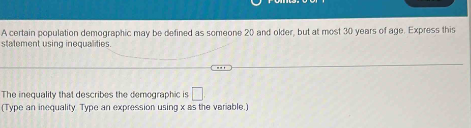 A certain population demographic may be defined as someone 20 and older, but at most 30 years of age. Express this 
statement using inequalities. 
The inequality that describes the demographic is □. 
(Type an inequality. Type an expression using x as the variable.)