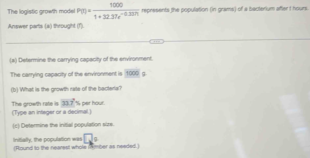 The logistic growth model P(t)= 1000/1+32.37e^(-0.337t)  represents the population (in grams) of a bacterium after t hours. 
Answer parts (a) throught (f). 
(a) Determine the carrying capacity of the environment. 
The carrying capacity of the environment is 1000 g
(b) What is the growth rate of the bacteria? 
The growth rate is 33.7° % per hour. 
(Type an integer or a decimal.) 
(c) Determine the initial population size. 
Initially, the population was □ g
(Round to the nearest whole imber as needed.)