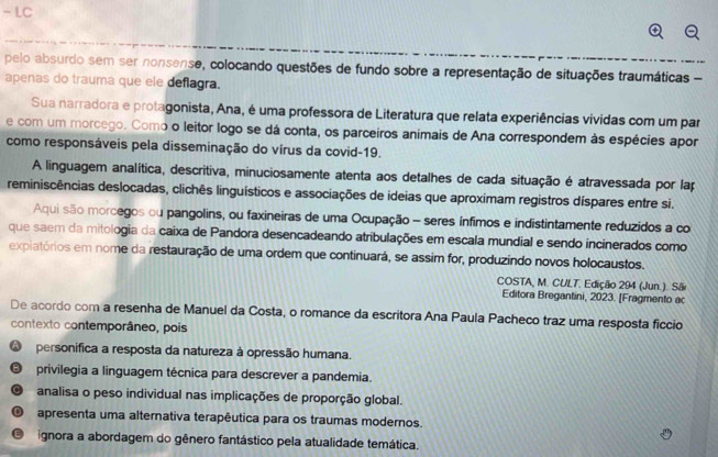 LC
pelo absurdo sem ser nonsense, colocando questões de fundo sobre a representação de situações traumáticas -
apenas do trauma que ele deflagra.
Sua narradora e protagonista, Ana, é uma professora de Literatura que relata experiências vividas com um par
e com um morcego. Como o leitor logo se dá conta, os parceiros animais de Ana correspondem às espécies apor
como responsáveis pela disseminação do vírus da covid-19.
A linguagem analítica, descritiva, minuciosamente atenta aos detalhes de cada situação é atravessada por lap
reminiscências deslocadas, clichês linguísticos e associações de ideias que aproximam registros díspares entre si.
Aqui são morcegos ou pangolins, ou faxineiras de uma Ocupação - seres ínfimos e indistintamente reduzidos a co
que saem da mitologia da caixa de Pandora desencadeando atribulações em escala mundial e sendo incinerados como
expiatórios em nome da restauração de uma ordem que continuará, se assim for, produzindo novos holocaustos.
COSTA, M. CULT. Edição 294 (Jun.). São
Editora Bregantini, 2023. [Fragmento ac
De acordo com a resenha de Manuel da Costa, o romance da escritora Ana Paula Pacheco traz uma resposta ficcio
contexto contemporâneo, pois
O  personifica a resposta da natureza à opressão humana.
B privilegia a linguagem técnica para descrever a pandemia.
C analisa o peso individual nas implicações de proporção global.
apresenta uma alternativa terapêutica para os traumas modernos.
E ignora a abordagem do gênero fantástico pela atualidade temática.