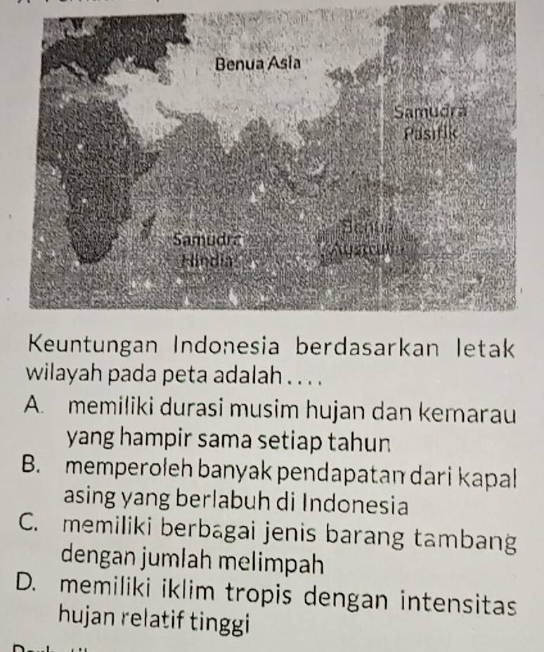 Keuntungan Indonesia berdasarkan letak
wilayah pada peta adalah . . . .
A. memiliki durasi musim hujan dan kemarau
yang hampir sama setiap tahun
B. memperoleh banyak pendapatan dari kapal
asing yang berlabuh di Indonesia
C. memiliki berbagai jenis barang tambang
dengan jumlah melimpah
D. memiliki iklim tropis dengan intensitas
hujan relatif tinggi