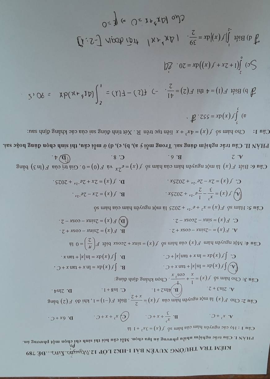 kiêm tra thường xuyên bài 1-hk2 lớp 12.Nguyế.L..Đê 789
PHẢN I. Câu trắc nghiệm nhiều phương án lựa chọn. Mỗi câu hỏi thí sinh chỉ chọn một phương án.
Câu 1 : Họ các nguyên hàm của hàm số f(x)=3x^2+1 là
A. x^3+C. B.  x^3/3 +x+C. C x^3+x+C. D. 6x+C.
Câu 2: Cho F(x) là một nguyên hàm của f(x)= 2/x+2 . Biết F(-1)=1 , khi đó F(2) bằng
A. 2ln 3+2. B. 4ln 2+1. C. ln 8+1. D. 2ln 4.
Câu 3: Cho hàm số f(x)= 1/x + 1/cos^2x . Chọn khẳng định đúng:
B.
A. ∈t f(x)dx=ln |x|+tan x+C. ∈t f(x)dx=ln x+tan x+C.
D.
C. ∈t f(x)dx=ln x+tan |x|+C. ∈t f(x)dx=ln |x|+tan x.
Câu 4: Một nguyên hàm F(x) của hàm số f(x)=sin x+2cos x biết F( π /2 )=0 là
A. F(x)=-2sin x-cos x+2. B. F(x)=2sin x-cos x+2.
C. F(x)=sin x-2cos x-2. D F(x)=2sin x-cos x-2.
* Câu 5: Hàm số F(x)=x^2+e^(-2x)+2025 là một nguyên hàm của hàm số
A, f(x)= x^3/3 - 1/2 e^(-2x)+2025x.
B. f(x)=2x-2e^(-2x).
C. f(x)=2x-2e^(-2x)+2025x. D. f(x)=2x+2e^(-2x)+2025.
Câu 6: Biết F(x) là một nguyên hàm của hàm số f(x)=e^(2x) và F(0)=0. Giá trị của F(ln 3) bằng
A. 2 B. 6 . C. 8 . D 4 .
PHÀN II. Câu trắc nghiệm đúng sai. Trong mỗi a), b), c), d) ở mỗi câu, thí sinh chọn đúng hoặc sai. ?
Câu 1: Cho hàm số f(x)=4x^3+x liên tục trên R . Xét tính đúng sai của các khẳng định sau:
a) ∈tlimits _3^(5f(x)dx=552.
b) Biết F(1)=4 thì F(2)=frac 41)2
∈tlimits _0^(4(1+2x+f(x))dx=20.
d) Biết ∈tlimits _(-2)^1|f(x)|dx=frac 39)2.