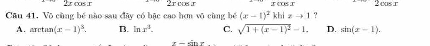 xcos x
2xcos x
xcos x
2cos x
Câu 41. Vô cùng bé nào sau đây có bậc cao hơn vô cùng bé (x-1)^2khixto 1 ?
A. arctan (x-1)^3. B. ln x^3. C. sqrt(1+(x-1)^2)-1. D. sin (x-1).
x-sin x