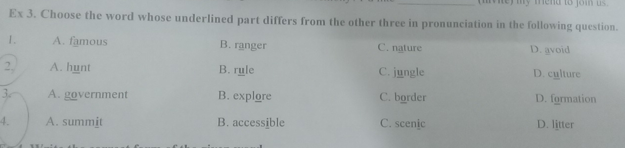 (mivie) my mend to joi us.
Ex 3. Choose the word whose underlined part differs from the other three in pronunciation in the following question.
1. A. famous B. ranger C. nature D. avoid
2, A. hunt B. rule C. jungle D. culture
3. A. government B. explore C. border D. formation
4. A. summit B. accessible C. scenic D. litter