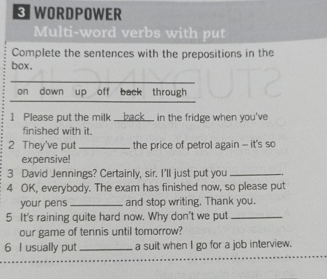 WORDPOWER 
Multi-word verbs with put 
Complete the sentences with the prepositions in the 
box. 
on down up off back through 
1 Please put the milk ___ back _ in the fridge when you've 
finished with it. 
2 They've put _the price of petrol again - it's so 
expensive! 
3 David Jennings? Certainly, sir. I'll just put you _. 
4 OK, everybody. The exam has finished now, so please put 
your pens _and stop writing. Thank you. 
5 It's raining quite hard now. Why don't we put_ 
our game of tennis until tomorrow? 
6 I usually put _a suit when I go for a job interview.