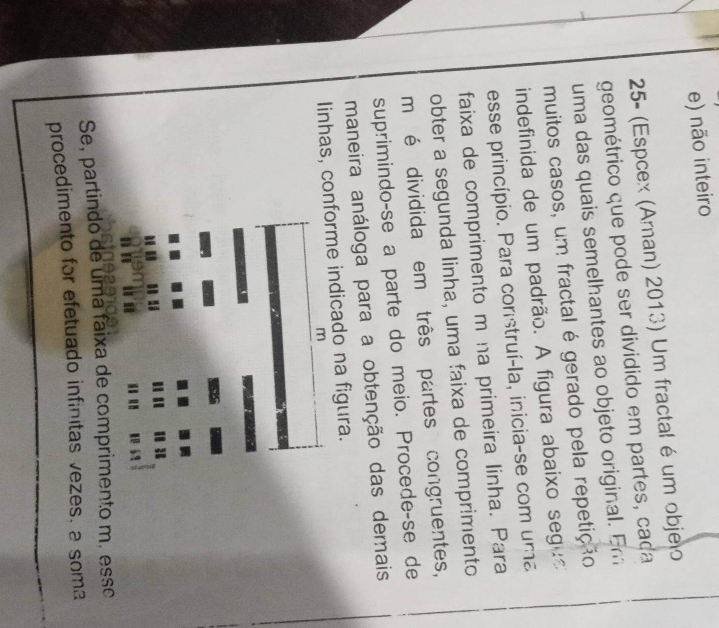 e) não inteiro
25- (Espcex (Aman) 2013) Um fractal é um objelo
geométrico que pode ser dividido em partes, caça
uma das quais semelhantes ao objeto original. Er
muitos casos, um fractal é gerado pela repetição
indefinida de um padrão. A figura abaixo seg
esse princípio. Para construí-la, inicia-se com uma
faixa de comprimento m na primeira linha. Para
obter a segunda linha, uma faixa de comprimento
m é dividida em três partes congruentes,
suprimindo-se a parte do meio. Procede-se de
maneira análoga para a obtenção das demais
Iinhas, conforme indicado na figura.
m
Se, partindo de uma faixa de comprimento m. esse
procedimento for efetuado infinitas vezes, a soma