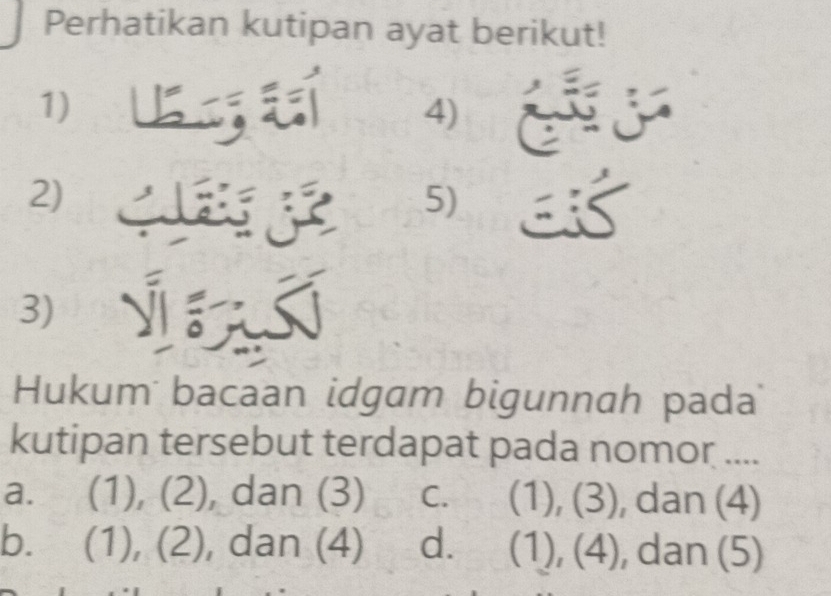 Perhatikan kutipan ayat berikut!
1)
4)
2)
5)
I
3)
Hukum bacaan idgam bigunnah pada
kutipan tersebut terdapat pada nomor ....
a. (1), (2), dan (3) C. (1), (3), dan (4)
b. (1), (2), dan (4) dì (1), (4), dan (5)