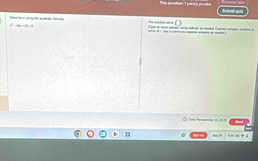 This question: 7 point(s) possible Resume later 
Submit quiz 
Solve for x using the quadratic formula. The solution set is
x^2-10x+29=0
(Type an exact answer, using radicals as needed. Express complex numbers in 
terms of i. Use a comma to separate answers as needed.) 
Time Remaining: 01 32 29 Next 
Ne 
Sign out Sep 29 9:59 US