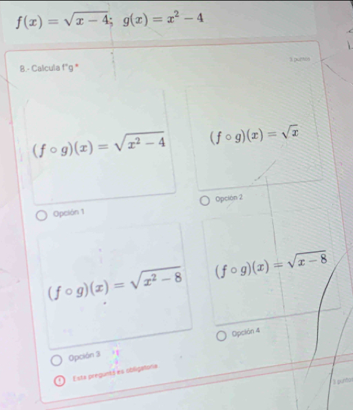 f(x)=sqrt(x-4);g(x)=x^2-4
3 puntos
8.- Calcula f'g *
(fcirc g)(x)=sqrt(x^2-4) (fcirc g)(x)=sqrt(x)
Opción 1 Opción 2
(fcirc g)(x)=sqrt(x^2-8) (fcirc g)(x)=sqrt(x-8)
Opción 3 Opción 4
Esta pregunts es obligatoria
3 puntos