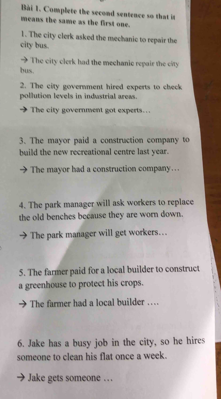 Complete the second sentence so that it 
means the same as the first one. 
1. The city clerk asked the mechanic to repair the 
city bus. 
The city clerk had the mechanic repair the city 
bus. 
2. The city government hired experts to check 
pollution levels in industrial areas. 
The city government got experts.. 
3. The mayor paid a construction company to 
build the new recreational centre last year. 
The mayor had a construction company… 
4. The park manager will ask workers to replace 
the old benches because they are worn down. 
The park manager will get workers…. 
5. The farmer paid for a local builder to construct 
a greenhouse to protect his crops. 
The farmer had a local builder … 
6. Jake has a busy job in the city, so he hires 
someone to clean his flat once a week. 
Jake gets someone …