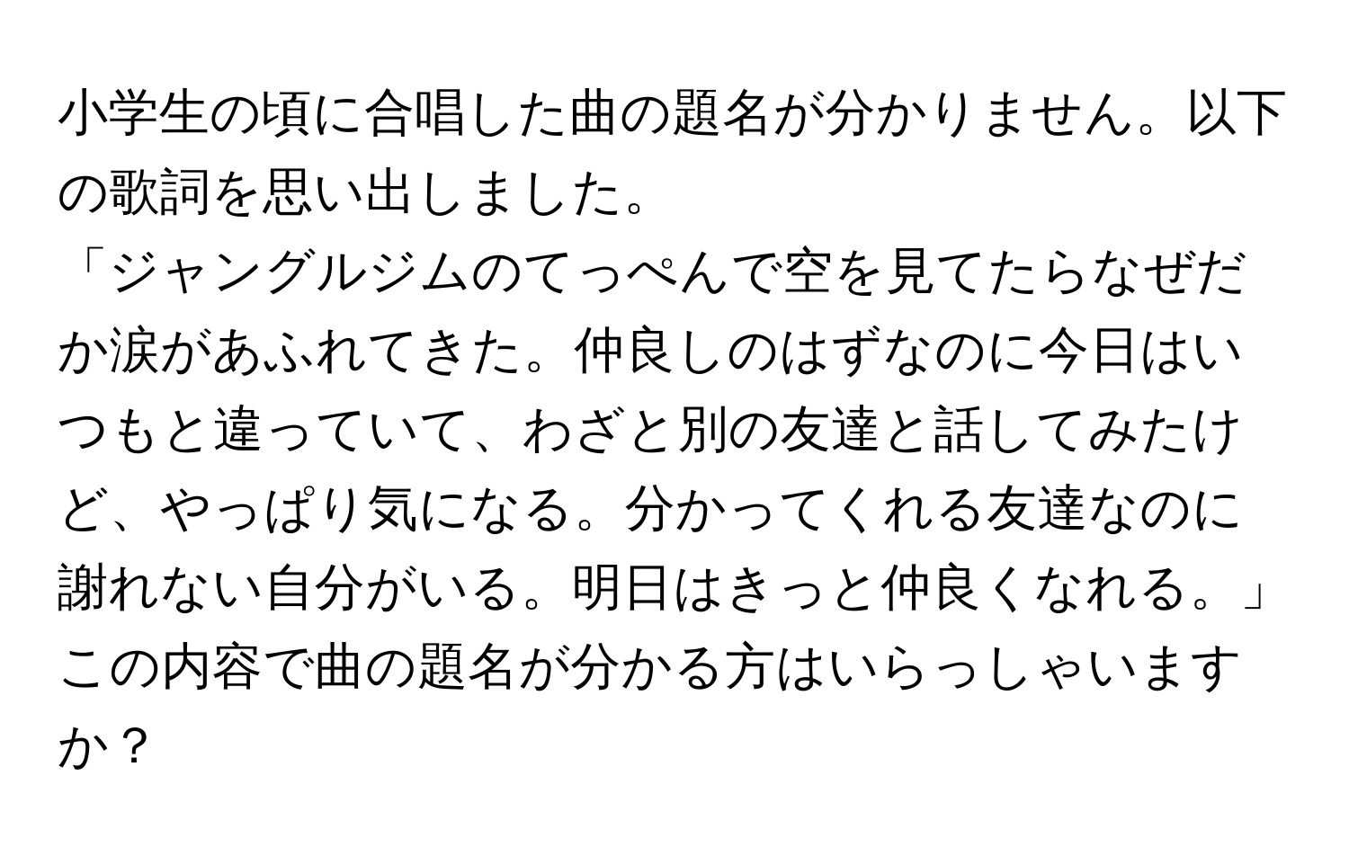 小学生の頃に合唱した曲の題名が分かりません。以下の歌詞を思い出しました。  
「ジャングルジムのてっぺんで空を見てたらなぜだか涙があふれてきた。仲良しのはずなのに今日はいつもと違っていて、わざと別の友達と話してみたけど、やっぱり気になる。分かってくれる友達なのに謝れない自分がいる。明日はきっと仲良くなれる。」  
この内容で曲の題名が分かる方はいらっしゃいますか？