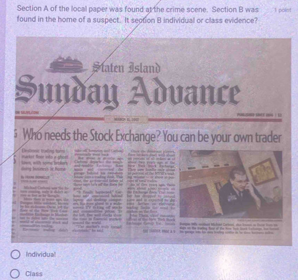 of the local paper was found at the crime scene. Section B was 1 paint
found in the home of a suspect. It section B individual or class evidence?
Ştaten Island
Sunday Advance
ON SILIVE,CON
MANCH EE 200
5 Who needs the Stock Exchange? You can be your own trader
Elestronic trading turns     a  ona ad Caho eveetll lest hack   t  ka denl m c o  N Cne the domintal t 
Bue abou ty a sle ani s0 percete if al reden i 
market floor into a ghost. Cabum departed the magh abour can yuary agn at t
lown, with same brokers  nd eensble Kastate Bowr  Nrir Yack Stock Cochare
was    and   comred  - te  Then oew be tle ole sto
doing business at home parae baland his rao-etary to per me of the NYS's tra
husase loss a trading desk. Thes  me onlimat - or aburt so ou
B FOCMDONNELLY PD rus caz rine, thee as-ceae-oid father of_ cent of total crades.
Mchael Carben sow tho f there says he's of the foor for As of fore yeass ags; the
c m  s  dán c   nise as fast an hor clamaçhe. rood
" folie hanneted" Car   the Erchege đoov Ta n n
hot snt cosooneed behled her his despped to seroa
Meee tam is yeae a the  tapsopand deskop comput s1oo and is expectod-to d
Dengon Mlla esidion, inces ars. tos eyes ioed to a snde evt farthet on electmnt
by his ridmame Osear led the wereen TV sicking off socks  trading fuslts the mood f
foor of the New Yick Com and  commindales prices. To ensders on the fesd
moditin Kashange in Martun the len, five well slocks sher thr Thain, chirf cutcuti
tan to daler lato the nasen de cte as financil wurkes cillear of the Ne'w York Sto
commadtes iudag wauld of shntens stock sic  ayund the wirld. "The malken's midy turned Fatchange Getsip bot,  Innists Dungan Hils reulderd Michoed Carboes, shie Immn on Oscar Iut his 
lays on the trading fawr of the New Toi Tros I shon hut tamd
Kootnac  trwding ddy) viectsinke” be sad SEE TABDAP, NAGE A S. his queage tem his cm baling ccnter tn he dines hitores solen
Individual
Class