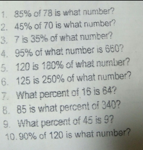 85% of 78 is what number? 
2. 45% of 70 is what number? 
3. 7 is 35% of what number? 
4. 95% of what number is 660? 
5. 120 is 180% of what number? 
6. 125 is 250% of what number? 
7. What percent of 16 is 64? 
8. 85 is what percent of 340? 
9. What percent of 45 is 9? 
10. 90% of 120 is what number?