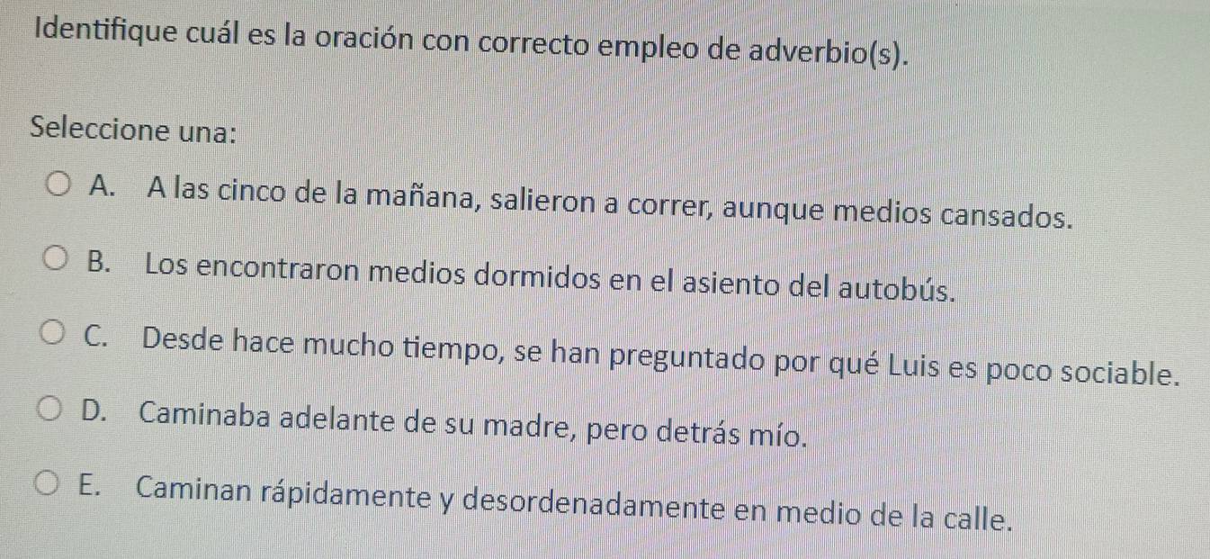 Identifique cuál es la oración con correcto empleo de adverbio(s).
Seleccione una:
A. A las cinco de la mañana, salieron a correr, aunque medios cansados.
B. Los encontraron medios dormidos en el asiento del autobús.
C. Desde hace mucho tiempo, se han preguntado por qué Luis es poco sociable.
D. Caminaba adelante de su madre, pero detrás mío.
E. Caminan rápidamente y desordenadamente en medio de la calle.