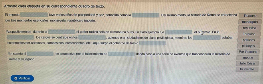 Arrastre cada etiqueta en su correspondiente cuadro de texto. 
El Imperio tuvo varios años de prosperidad y paz, conocida como la Del mismo modo, la historia de Roma se caracteriza Romano 
por tres momentos esenciales: monarquía, república e imperio. monarquía 
república 
Respectivamente, durante la el poder radica solo en el monarca o rey, un claro ejemplo fue , el se erbio. En la Tarquino 
, los cargos se centraba en los , quienes eran ciudadanos de clase privilegiada, mientras los estaban patricios 
compuestos por artesanos, campesinos, comerciantes, etc.; aquí surge el gobierno de tres o 
plebeyos 
En cuanto al , se caracteriza por el fallecimiento de dando paso a una serie de eventos que trascenderán la historia de Pax Romana 
Roma y su legado. imperio 
Julio César 
triunvirato 
● Verificar