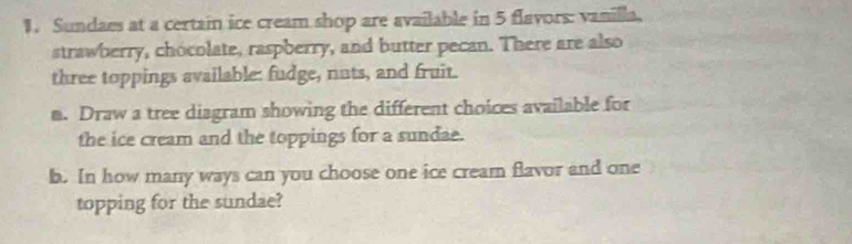 Sundaes at a certain ice cream shop are available in 5 flayors: vanilla, 
strawberry, chocolate, raspberry, and butter pecan. There are also 
three toppings available: fudge, nuts, and fruit. 
m. Draw a tree diagram showing the different choices available for 
the ice cream and the toppings for a sundae. 
b. In how many ways can you choose one ice cream flavor and one 
topping for the sundae?