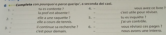 Completa con pourquoi o parce que/qu’, a seconda dei casi. 
1. -_ tu es contente ? 4.-_ vous avez ce livre ? 
- _la prof est absente ! - _c'est utile pour réviser. 
2. -_ elle a une raquette ? 5. -_ tu es inquiète ? 
-_ elle a cours de tennis. - _ jai un contrôle. 
3. - _il continue sa recherche ? 6. -_ vous révisez ces pages ? 
-_ c’est pour demain. -_ nous avons une interro.