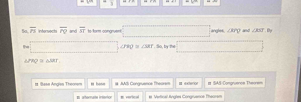 overline 3
So, overline PS intersects overline PQ and overline ST to form congruent angles, ∠ RPQ and ∠ RST By
the ∠ PRQ≌ ∠ SRT So, by the
△ PRQ≌ △ SRT,
:: Base Angles Theorem :: base :: AAS Congruence Theorem :: exterior :: SAS Congruence Theorem
:alternate interior :: vertical Vertical Angles Congruence Theorem