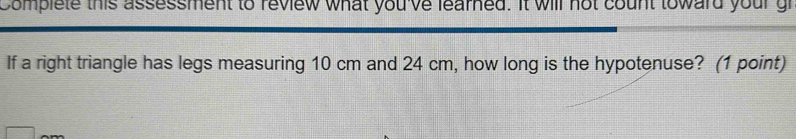 Complete this assessment to review what you've learned. It will not count toward your gr 
If a right triangle has legs measuring 10 cm and 24 cm, how long is the hypotenuse? (1 point)