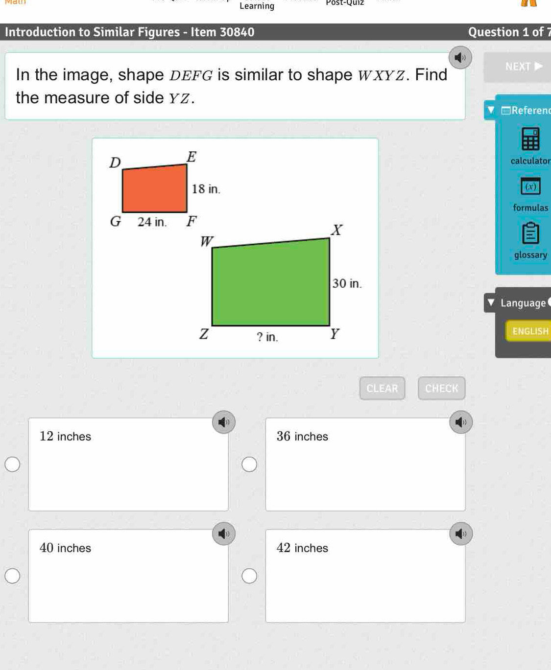 Learning Post-Quiz
Introduction to Similar Figures - Item 30840 Question 1 of 7
In the image, shape DEFG is similar to shape WXYz. Find
NEXT
the measure of side Yz.
▼ -Referen
calculator
(x)
formulas
glossary
v Language
ENGLISH
CLEAR CHECK
12 inches 36 inches
40 inches 42 inches