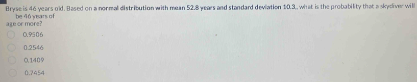 Bryse is 46 years old. Based on a normal distribution with mean 52.8 years and standard deviation 10.3,, what is the probability that a skydiver will
be 46 years of
age or more?
0.9506
0.2546
0.1409
0.7454