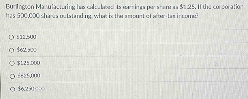 Burlington Manufacturing has calculated its earnings per share as $1.25. If the corporation
has 500,000 shares outstanding, what is the amount of after-tax income?
$12,500
$62,500
$125,000
$625,000
$6,250,000