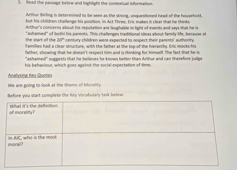 Read the passage below and highlight the contextual information. 
Arthur Birling is determined to be seen as the strong, unquestioned head of the household, 
but his children challenge his position. In Act Three, Eric makes it clear that he thinks 
Arthur’s concerns about his reputation are laughable in light of events and says that he is 
“ashamed” of bothi his parents. This challenges traditional ideas about family life, because at 
the start of the 20^(th) century children were expected to respect their parents’ authority. 
Families had a clear structure, with the father at the top of the hierarchy. Eric mocks his 
father, showing that he doesn’t respect him and is thinking for himself. The fact that he is 
“ashamed” suggests that he believes he knows better than Arthur and can therefore judge 
his behaviour, which goes against the social expectation of time. 
Analysing Key Quotes 
We are going to look at the theme of Morality. 
Before you start complete the Key Vocabulary task below: