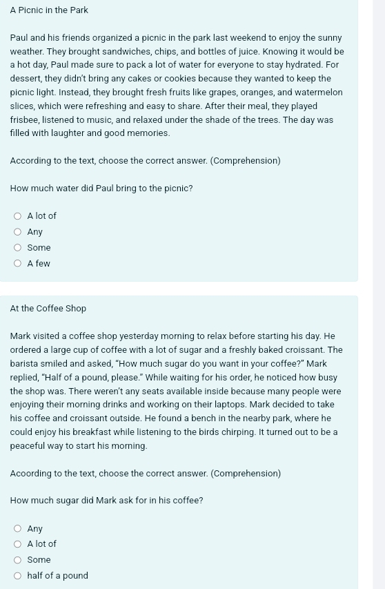 A Picnic in the Park
Paul and his friends organized a picnic in the park last weekend to enjoy the sunny
weather. They brought sandwiches, chips, and bottles of juice. Knowing it would be
a hot day, Paul made sure to pack a lot of water for everyone to stay hydrated. For
dessert, they didn't bring any cakes or cookies because they wanted to keep the
picnic light. Instead, they brought fresh fruits like grapes, oranges, and watermelon
slices, which were refreshing and easy to share. After their meal, they played
frisbee, listened to music, and relaxed under the shade of the trees. The day was
filled with laughter and good memories.
According to the text, choose the correct answer. (Comprehension)
How much water did Paul bring to the picnic?
A lot of
Any
Some
A few
At the Coffee Shop
Mark visited a coffee shop yesterday morning to relax before starting his day. He
ordered a large cup of coffee with a lot of sugar and a freshly baked croissant. The
barista smiled and asked, “How much sugar do you want in your coffee?” Mark
replied, “Half of a pound, please.” While waiting for his order, he noticed how busy
the shop was. There weren't any seats available inside because many people were
enjoying their morning drinks and working on their laptops. Mark decided to take
his coffee and croissant outside. He found a bench in the nearby park, where he
could enjoy his breakfast while listening to the birds chirping. It turned out to be a
peaceful way to start his morning.
Acoording to the text, choose the correct answer. (Comprehension)
How much sugar did Mark ask for in his coffee?
Any
A lot of
Some
half of a pound