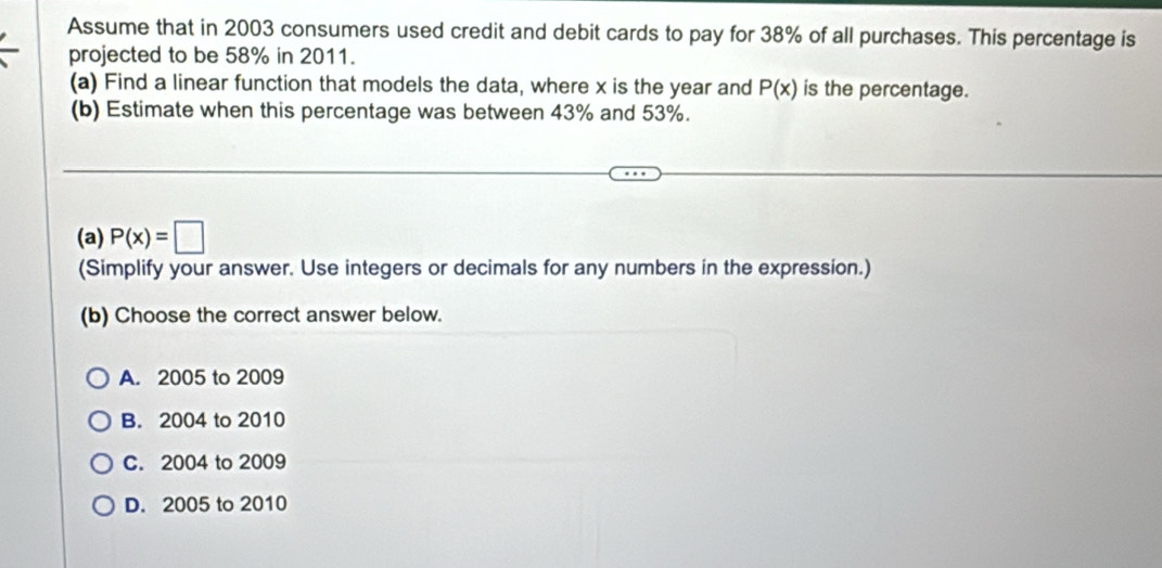 Assume that in 2003 consumers used credit and debit cards to pay for 38% of all purchases. This percentage is
projected to be 58% in 2011.
(a) Find a linear function that models the data, where x is the year and P(x) is the percentage.
(b) Estimate when this percentage was between 43% and 53%.
(a) P(x)=□
(Simplify your answer. Use integers or decimals for any numbers in the expression.)
(b) Choose the correct answer below.
A. 2005 to 2009
B. 2004 to 2010
C. 2004 to 2009
D. 2005 to 2010