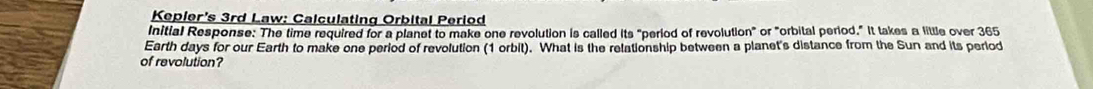 Kepler's 3rd Law: Calculating Orbital Period 
Initial Response: The time required for a planet to make one revolution is called its "period of revolution" or "orbital period." It takes a little over 365
Earth days for our Earth to make one period of revolution (1 orbit). What is the relationship between a planet's distance from the Sun and its perlod 
of revolution?