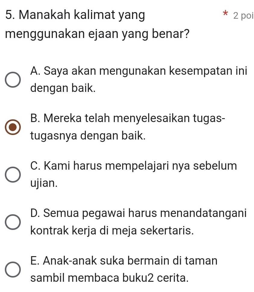 Manakah kalimat yang 2 poi
menggunakan ejaan yang benar?
A. Saya akan mengunakan kesempatan ini
dengan baik.
B. Mereka telah menyelesaikan tugas-
tugasnya dengan baik.
C. Kami harus mempelajari nya sebelum
ujian.
D. Semua pegawai harus menandatangani
kontrak kerja di meja sekertaris.
E. Anak-anak suka bermain di taman
sambil membaca buku2 cerita.