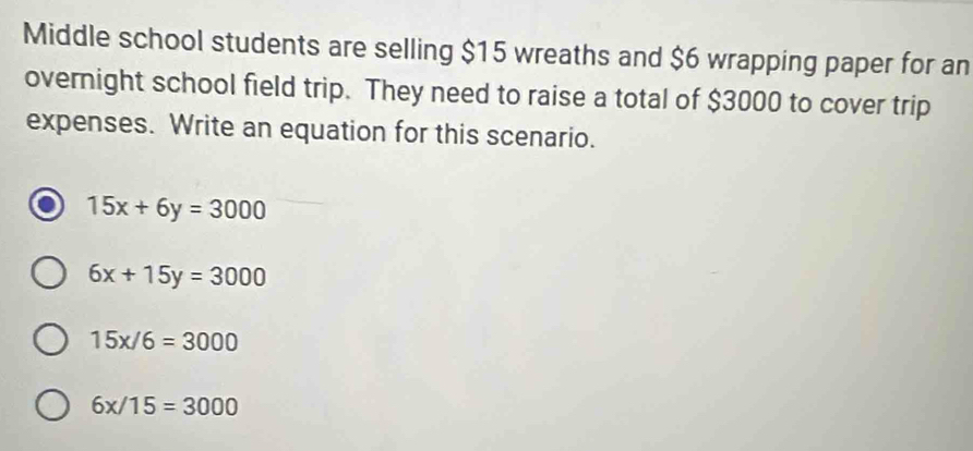 Middle school students are selling $15 wreaths and $6 wrapping paper for an
overnight school field trip. They need to raise a total of $3000 to cover trip
expenses. Write an equation for this scenario.
15x+6y=3000
6x+15y=3000
15x/6=3000
6x/15=3000