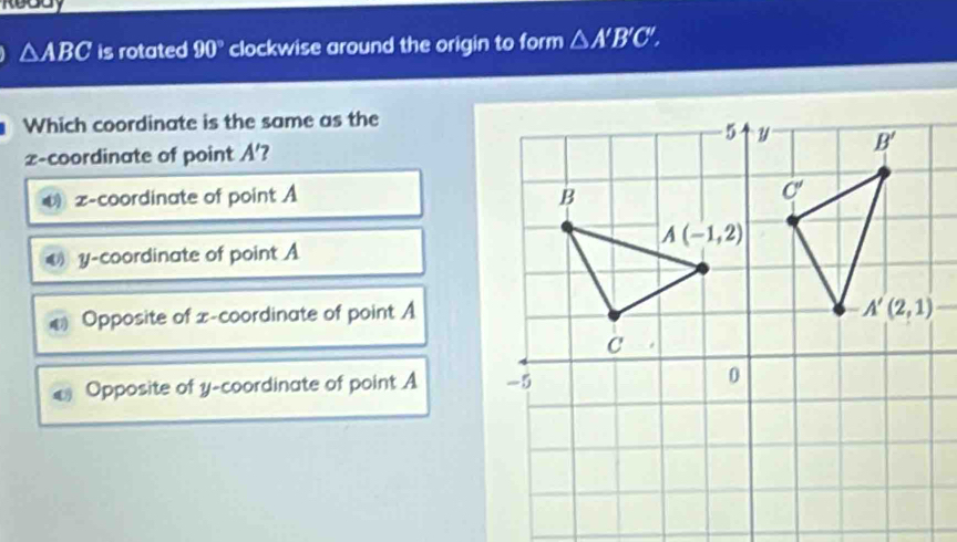 Reddy
△ ABC is rotated 90° clockwise around the origin to form △ A'B'C',
Which coordinate is the same as the
2-coordinate of point A' ?
z-coordinate of point A
€ y-coordinate of point A
€ Opposite of x-coordinate of point A
€ Opposite of y-coordinate of point A