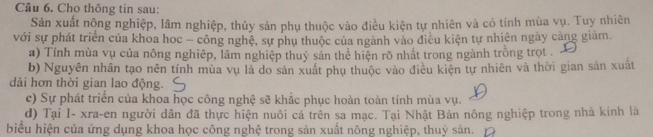 Cho thông tin sau: 
Sản xuất nông nghiệp, lâm nghiệp, thủy sản phụ thuộc vào điều kiện tự nhiên và có tính mùa vụ. Tuy nhiên 
với sự phát triển của khoa hoc - công nghệ, sự phụ thuộc của ngành vào điều kiện tự nhiên ngày cảng giảm. 
a) Tính mùa vụ của nông nghiệp, lâm nghiệp thuỷ sản thể hiện rõ nhất trong ngành trồng trọt . 
b) Nguyên nhân tạo nên tính mùa vụ là do sản xuất phụ thuộc vào điều kiện tự nhiên và thời gian sản xuất 
dài hơn thời gian lao động. 
c) Sự phát triển của khoa học công nghệ sẽ khắc phục hoàn toàn tính mùa vụ. 
d) Tại I- xra-en người dân đã thực hiện nuôi cá trên sa mạc. Tại Nhật Bản nông nghiệp trong nhà kính là 
biểu hiện của ứng dụng khoa học công nghệ trong sản xuất nông nghiệp, thuỷ sản.