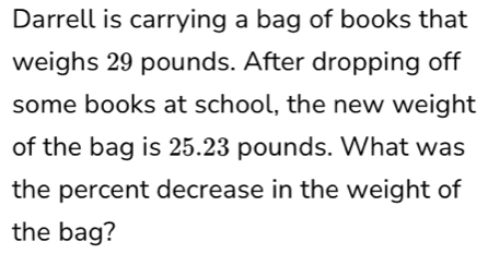 Darrell is carrying a bag of books that 
weighs 29 pounds. After dropping off 
some books at school, the new weight 
of the bag is 25.23 pounds. What was 
the percent decrease in the weight of 
the bag?