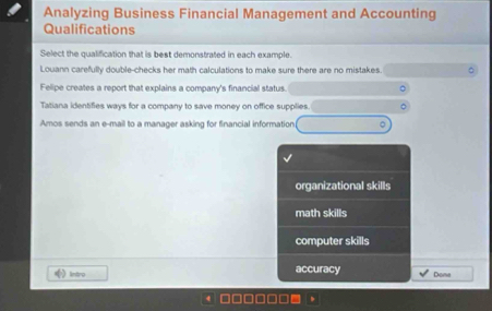 Analyzing Business Financial Management and Accounting
Qualifications
Select the qualification that is best demonstrated in each example
Louann carefully double-checks her math calculations to make sure there are no mistakes.
Felipe creates a report that explains a company's financial status.
Tatiana identifies ways for a company to save money on office supplies.
Amos sends an e-mail to a manager asking for financial information
organizational skills
math skills
computer skills
Intru accuracy Dona