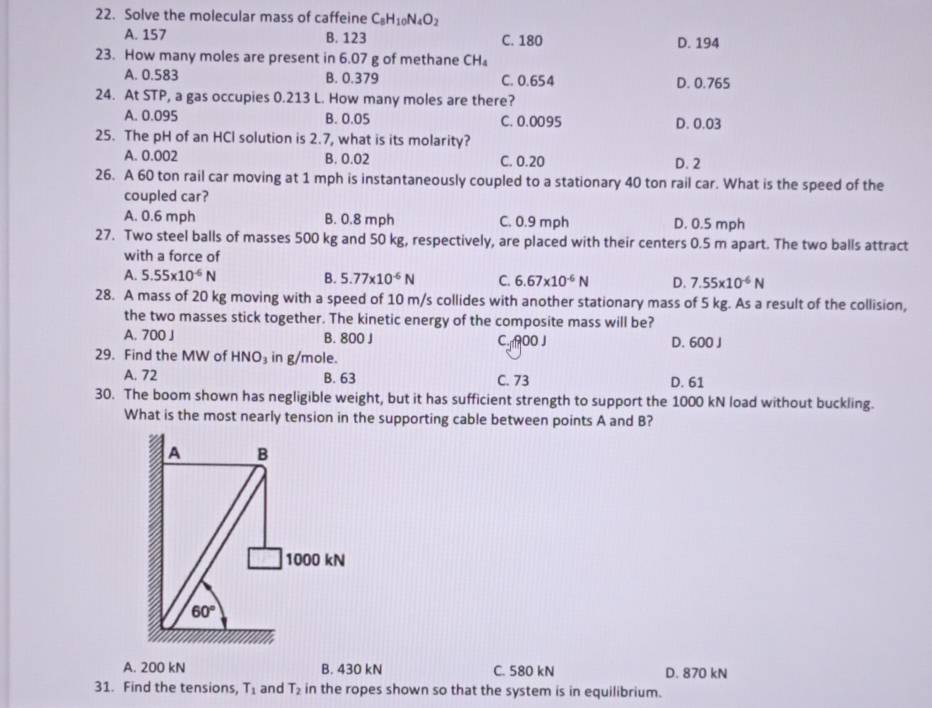 Solve the molecular mass of caffeine C_8H_10N_4O_2
A. 157 B. 123 C. 180
D. 194
23. How many moles are present in 6.07 g of methane CH
A. 0.583 B. 0.379 C. 0.654 D. 0.765
24. At STP, a gas occupies 0.213 L. How many moles are there?
A. 0.095 B. 0.05 C. 0.0095 D. 0.03
25. The pH of an HCl solution is 2.7, what is its molarity?
A. 0.002 B. 0.02 C. 0.20 D. 2
26. A 60 ton rail car moving at 1 mph is instantaneously coupled to a stationary 40 ton rail car. What is the speed of the
coupled car?
A. 0.6 mph B. 0.8 mph C. 0.9 mph D. 0.5 mph
27. Two steel balls of masses 500 kg and 50 kg, respectively, are placed with their centers 0.5 m apart. The two balls attract
with a force of
A. 5.55* 10^(-6)N B. 5.77* 10^(-6)N C. 6.67* 10^(-6)N D. 7.55* 10^(-6)N
28. A mass of 20 kg moving with a speed of 10 m/s collides with another stationary mass of 5 kg. As a result of the collision,
the two masses stick together. The kinetic energy of the composite mass will be?
A. 700 J B. 800 J C. 900 J D. 600 J
29. Find the MW of HNO_3 in g/mole.
A. 72 B. 63 C. 73 D. 61
30. The boom shown has negligible weight, but it has sufficient strength to support the 1000 kN load without buckling.
What is the most nearly tension in the supporting cable between points A and B?
A. 200 kN B. 430 kN C. 580 kN D. 870 kN
31. Find the tensions, T_1 and T_2 in the ropes shown so that the system is in equilibrium.