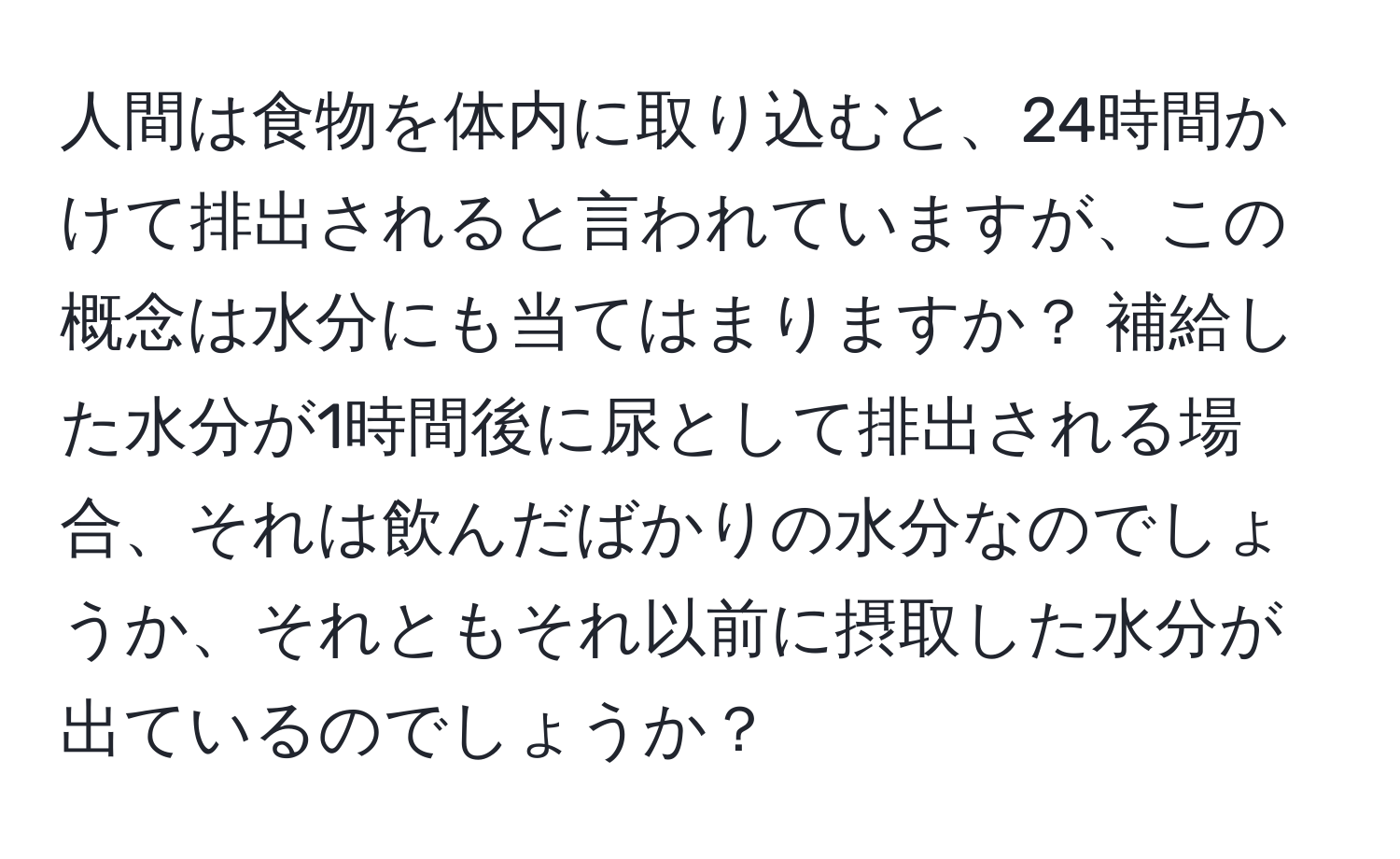 人間は食物を体内に取り込むと、24時間かけて排出されると言われていますが、この概念は水分にも当てはまりますか？ 補給した水分が1時間後に尿として排出される場合、それは飲んだばかりの水分なのでしょうか、それともそれ以前に摂取した水分が出ているのでしょうか？