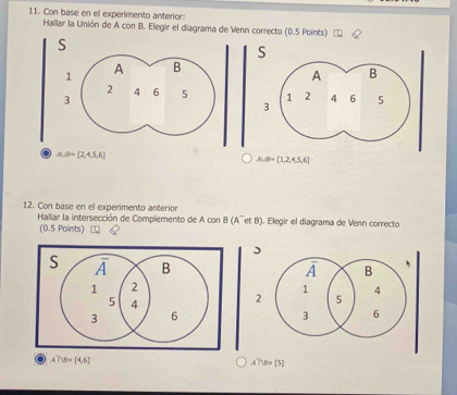 Con base en el experimento anterior:
Hallar la Unión de A con B. Elegir el diagrama de nn correcto (0.5 Points)
S
3
12. Con base en el experimento anterior
Hallar la intersección de Complemento de A con B (A¯et B). Elegir el diagrama de Venn correcto
(0.5 Points)
)
2
A∩ B=[4,6]
A?W=[5]