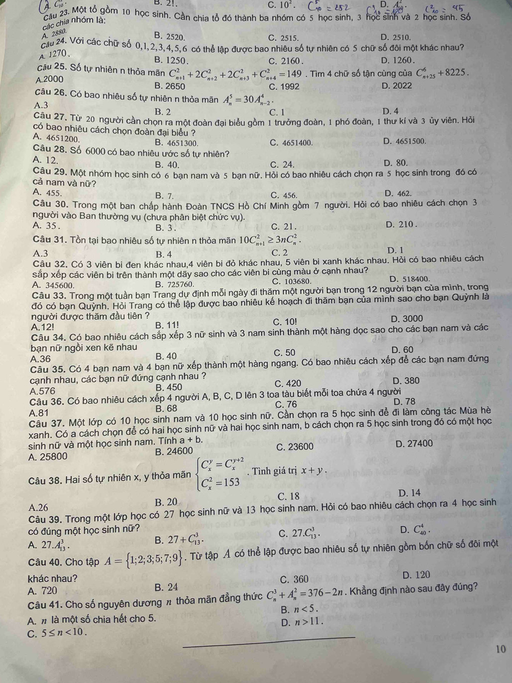 A. C_10
B. 2!. C. 10^2.
Câu 23. Một tổ gồm 10 học sinh. Cần chia tổ đó thành ba nhóm có 5 học sinh, 3 học sinh và 2 học sinh. Số
các chia nhóm là:
A. 2880.
B. 2520. C. 2515. D. 2510.
câu 24. Với các chữ số 0,1,2,3,4,5,6 có thể lập được bao nhiêu số tự nhiên có 5 chữ số đôi một khác nhau?
A. 1270、
B. 1250. C. 2160. D. 1260.
câu 25. Số tự nhiên n thỏa mãn
A.2000 C_(n+1)^2+2C_(n+2)^2+2C_(n+3)^2+C_(n+4)^2=149. Tìm 4 chữ số tận cùng của C_(n+25)^6+8225.
B. 2650 C. 1992 D. 2022
câu 26. Có bao nhiêu số tự nhiên n thỏa mãn A_n^(5=30A_(n-2)^4.
A.3 B. 2 C. 1 D. 4
Câu 27. Từ 20 người cần chọn ra một đoàn đại biểu gồm 1 trưởng đoàn, 1 phó đoàn, 1 thư kí và 3 ủy viên. Hỏi
có bao nhiêu cách chọn đoàn đại biểu ?
A. 4651200. B. 4651300. C. 4651400 D. 4651500.
Câu 28. Số 6000 có bao nhiêu ước số tự nhiên?
A. 12. B. 40. D. 80.
C. 24.
Câu 29. Một nhóm học sinh có 6 ban nam và 5 ban nữ. Hỏi có bao nhiêu cách chọn ra 5 học sinh trong đó có
cà nam và nữ?
A. 455. B. 7. C. 456. D. 462.
Câu 30. Trong một ban chấp hành Đoàn TNCS Hồ Chí Minh gồm 7 người. Hỏi có bao nhiêu cách chọn 3
người vào Ban thường vụ (chưa phân biệt chức vụ).
A. 35 . B. 3 . C. 21. D. 210 .
Câu 31. Tồn tại bao nhiêu số tự nhiên n thỏa mãn 10C_(n+1)^2≥ 3nC_n^2.
A.3 B. 4 C. 2 D. 1
Câu 32. Có 3 viên bi đen khác nhau,4 viên bi đỏ khác nhau, 5 viên bi xanh khác nhau. Hỏi có bao nhiêu cách
sắp xếp các viên bi trên thành một dãy sao cho các viên bi cùng màu ở cạnh nhau?
A. 345600. B. 725760. C. 103680. D. 518400.
Câu 33. Trong một tuần bạn Trang dự định mỗi ngày đi thăm một người bạn trong 12 người bạn của mình, trong
đó có bạn Quỳnh. Hỏi Trang có thể lập được bao nhiêu kế hoạch đi thăm bạn của mình sao cho bạn Quỳnh là
người được thăm đầu tiên ?
A.12! B. 11! C. 10! D. 3000
Câu 34. Có bao nhiêu cách sắp xếp 3 nữ sinh và 3 nam sinh thành một hàng dọc sao cho các bạn nam và các
bạn nữ ngồi xen kẽ nhau C. 50
A.36 B. 40 D. 60
Câu 35. Có 4 bạn nam và 4 bạn nữ xếp thành một hàng ngang. Có bao nhiêu cách xếp để các bạn nam đứng
cạnh nhau, các bạn nữ đứng cạnh nhau ? D. 380
A.576 B. 450
C. 420
Câu 36. Có bao nhiêu cách xếp 4 người A, B, C, D lên 3 toa tàu biết mỗi toa chứa 4 người D. 78
A.81 B. 68 C. 76
Câu 37. Một lớp có 10 học sinh nam và 10 học sinh nữ. Cần chọn ra 5 học sinh để đi làm công tác Mùa hè
xanh. Có a cách chọn để có hai học sinh nữ và hai học sinh nam, b cách chọn ra 5 học sinh trong đó có một học
sinh nữ và một học sinh nam. Tính a+b.
A. 25800 B. 24600 C. 23600 D. 27400
Câu 38. Hai số tự nhiên x, y thỏa mãn beginarray)l C_x^(y=C_x^(y+2) C_x^2=153endarray).. Tình giá trị x+y.
A.26 B. 20 C. 18 D. 14
Câu 39. Trong một lớp học có 27 học sinh nữ và 13 học sinh nam. Hỏi có bao nhiêu cách chọn ra 4 học sinh
có đúng một học sinh nữ? D. C_(40)^4.
C.
A. 27.A_(13)^3.
B. 27+C_(13)^3. 27.C_(13)^3.
Câu 40. Cho tập A= 1;2;3;5;7;9. Từ tập Ả có thể lập được bao nhiêu số tự nhiên gồm bốn chữ số đôi một
khác nhau?
A. 720 B. 24 C. 360 D. 120
Câu 41. Cho số nguyên dương n thỏa mãn đẳng thức C_n^3+A_n^2=376-2n. Khẳng định nào sau đây đúng?
B. n<5.
A.n là một số chia hết cho 5.
D. n>11.
C. 5≤ n<10.
10