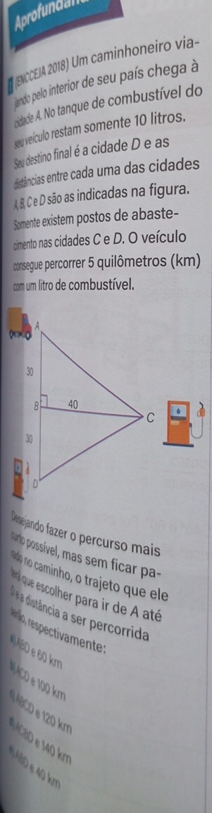 Aprofundan
E (ENCCEIA 2018) Um caminhoneiro via-
jando pelo interior de seu país chega à
cidade A. No tanque de combustível do
seu veículo restam somente 10 litros.
Seu destino final é a cidade D e as
distâncias entre cada uma das cidades
A B, C e D são as indicadas na figura.
Somente existem postos de abaste-
cimento nas cidades C e D. O veículo
consegue percorrer 5 quilômetros (km)
com um litro de combustível.
Desejando fazer o percurso mais
purto possível, mas sem ficar pa-
ndo no caminho, o trajeto que ele
ená que escolher para ir de A até
a distância a ser percorrida
renlico, respectivamente :
ABD e 60 km
A D 1 k. ABCD 120 km